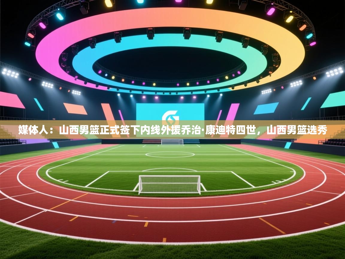 媒体人:山西男篮正式签下内线外援乔治·康迪特四世,山西男篮选秀 第1张