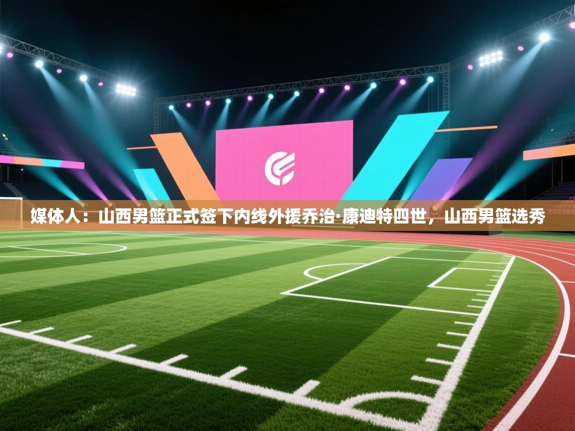 媒体人:山西男篮正式签下内线外援乔治·康迪特四世,山西男篮选秀 第2张