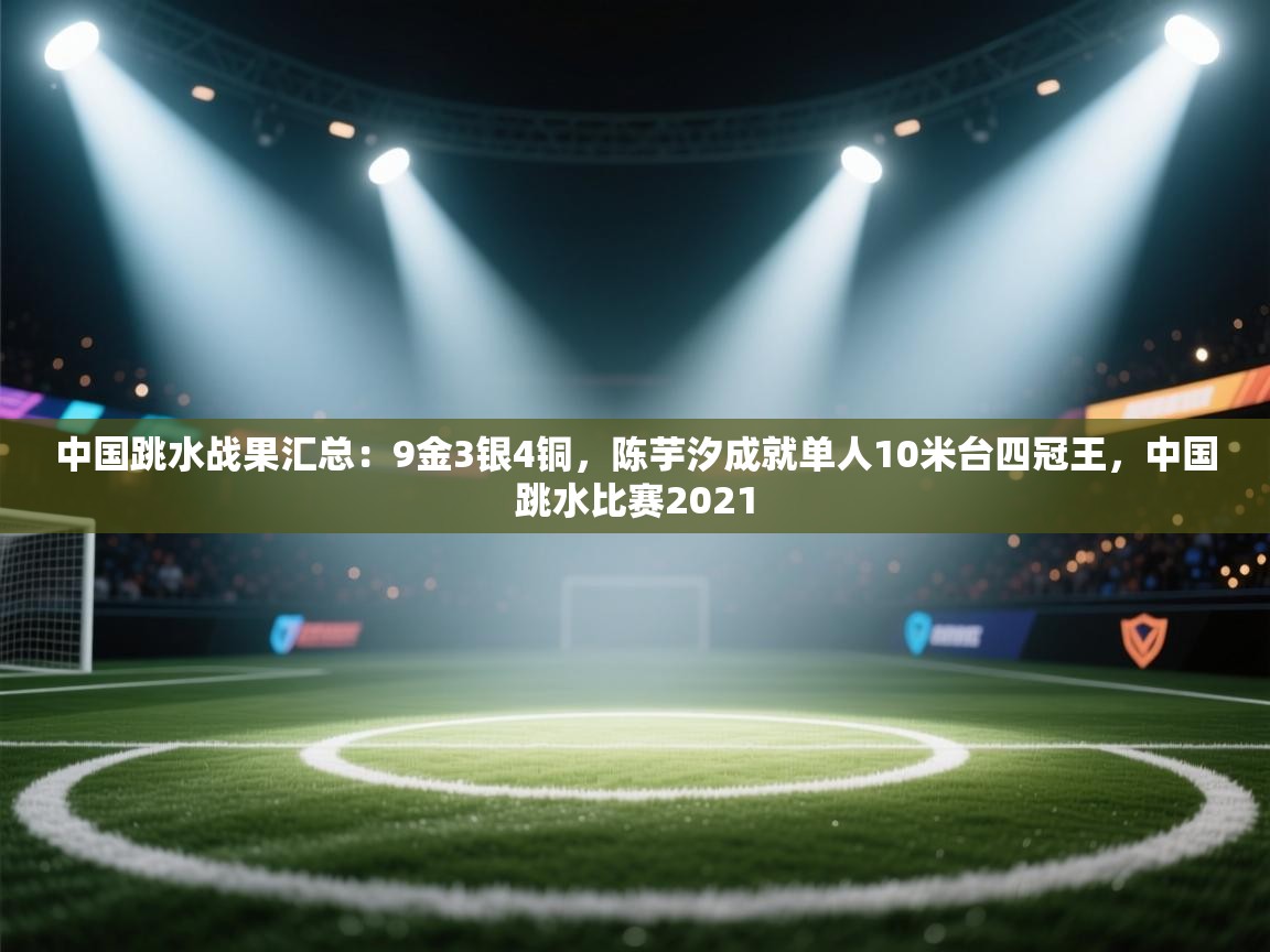 中国跳水战果汇总:9金3银4铜,陈芋汐成就单人10米台四冠王,中国跳水比赛2021 第1张