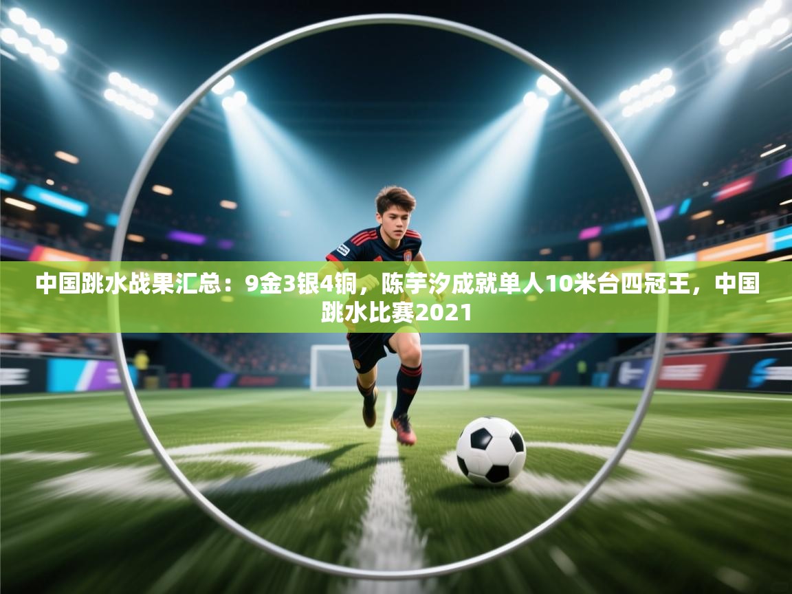 中国跳水战果汇总:9金3银4铜,陈芋汐成就单人10米台四冠王,中国跳水比赛2021 第2张